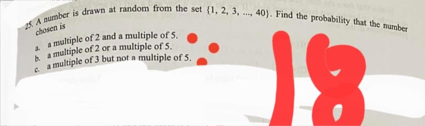 a multiple of 3 but not a multiple of 5.
chosen is
40}. Find the probability that the number
....
a multiple of 2 and a multiple of 5.
a.
C.
deigh
