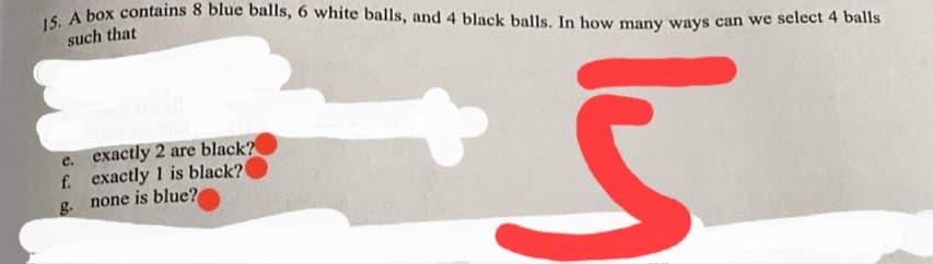 15. A box contains 8 blue balls, 6 white balls, and 4 black balls. In how many ways can we select 4 balls
such that
e. exactly 2 are black?
f. exactly 1 is black?
g. none is blue?
