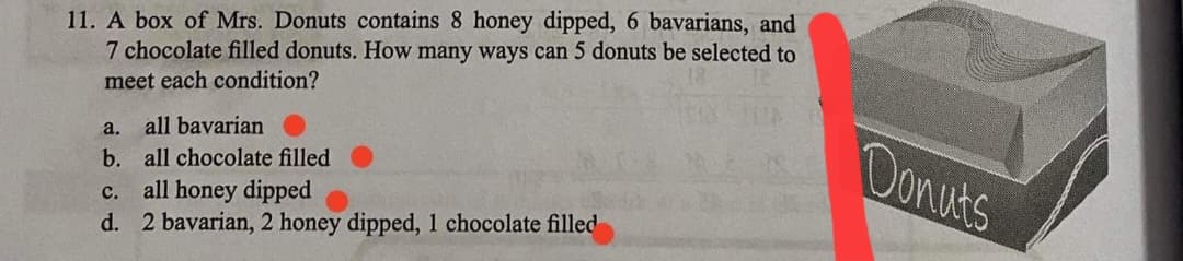 11. A box of Mrs. Donuts contains 8 honey dipped, 6 bavarians, and
7 chocolate filled donuts. How many ways can 5 donuts be selected to
meet each condition?
Donuts
a.
all bavarian
b. all chocolate filled
c. all honey dipped
d. 2 bavarian, 2 honey dipped, 1 chocolate filled
