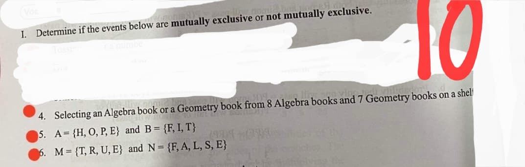10
I. Determine if the events below are mutually exclusive or not mutually exclusive.
4. Selecting an Algebra book or a Geometry book from 8 Algebra books and 7 Geometry books on a shel
5. A {H, O, P, E} and B= {F, I, T}
(999
6. M {T, R, U, E} and N= {F, A, L, S, E}
