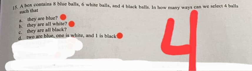 15. A box contains 8 blue balls, 6 white balls, and 4 black balls. In how many ways can we select 4 balls
such that
a. they are blue?
b. they are all white?
c. they are all black?
d two are blue, one is white, and 1 is black

