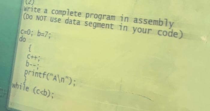 (2)
write a complete program in assembly
(DO NOT use data segment in your code)
c=0; b=7;
do
{
C++;
b--;
printf("A\n");
while (c<b);