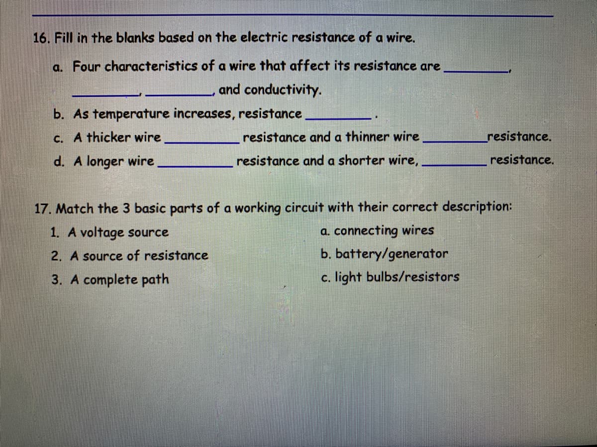 16. Fill in the blanks based on the electric resistance of a wire.
a. Four characteristics of a wire that affect its resistance are
and conductivity.
b. As temperature increases, resistance
c. A thicker wire
resistance and a thinner wire
resistance.
d. A longer wire
resistance and a shorter wire,
resistance.
17. Match the 3 basic parts of a working circuit with their correct description:
a. connecting wires
b. battery/generator
1. A voltage source
2. A source of resistance
3. A complete path
c. light bulbs/resistors
