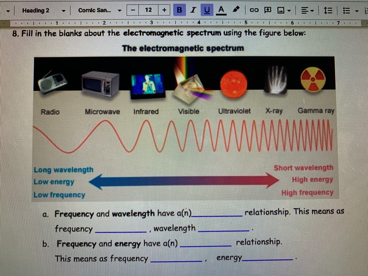 Heading 2
Comic San.
12
+
三
. | I1
I|| I 2 |. 3.
8. Fill in the blanks about the electromagnetic spectrum using the figure below:
The electromagnetic spectrum
Radio
Microwave
Infrared
Visible
Ultraviolet
X-ray
Gamma ray
Long wavelength
Short wavelength
Low energy
High energy
Low frequency
High frequency
a. Frequency and wavelength have a(n)_
_, wavelength
relationship. This means as
frequency
b. Frequency and energy have a(n)
relationship.
This means as frequency
energy
