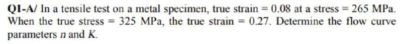 Q1-A/ In a tensile test on a metal specimen, true strain = 0.08 at a stress = 265 MPa.
When the true stress = 325 MPa, the true strain = 0.27. Determine the flow curve
parameters n and K.