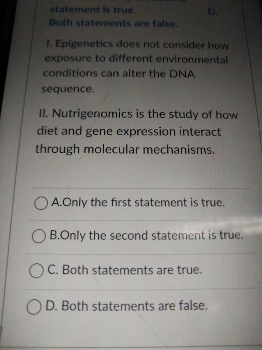 statement is true.
Both statements are false.
1. Epigenetics does not consider how
exposure to different environmental
conditions can alter the DNA
sequence.
II. Nutrigenomics is the study of how
diet and gene expression interact
through molecular mechanisms.
OA. Only the first statement is true.
B.Only the second statement is true.
C. Both statements are true.
OD. Both statements are false.