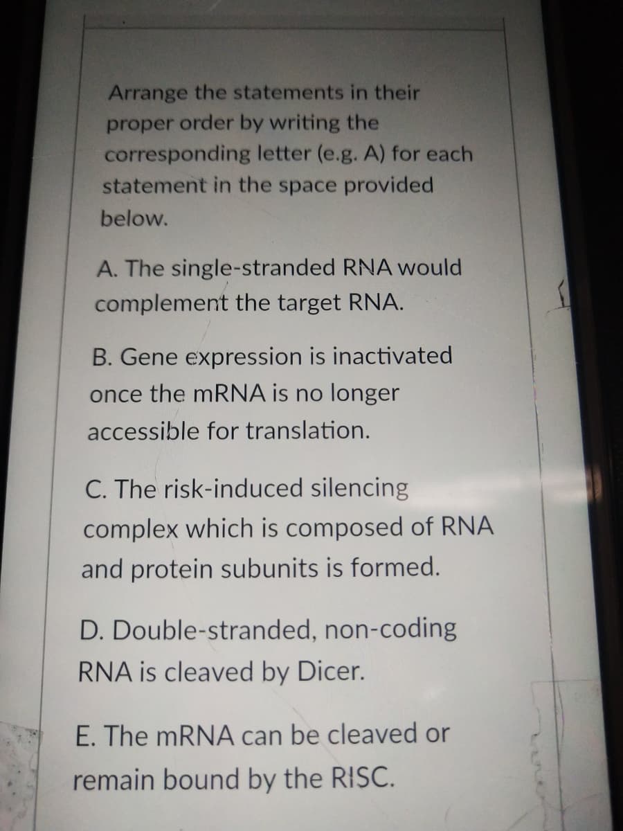 Arrange the statements in their
proper order by writing the
corresponding letter (e.g. A) for each
statement in the space provided
below.
A. The single-stranded RNA would
complement the target RNA.
B. Gene expression is inactivated
once the mRNA is no longer
accessible for translation.
C. The risk-induced silencing
complex which is composed of RNA
and protein subunits is formed.
D. Double-stranded, non-coding
RNA is cleaved by Dicer.
E. The mRNA can be cleaved or
remain bound by the RISC.