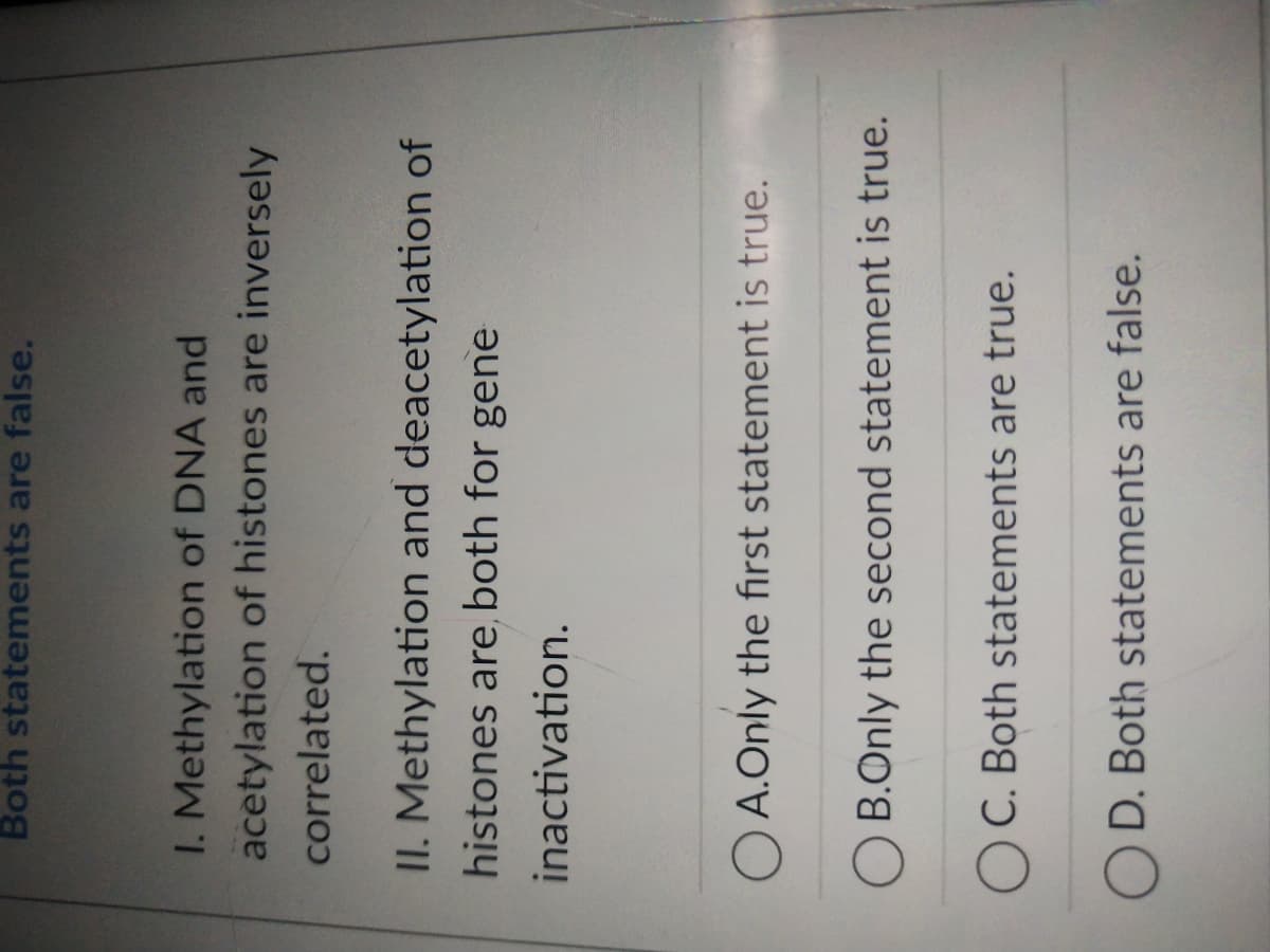 Both statements are false.
1. Methylation of DNA and
acetylation of histones are inversely
correlated.
II. Methylation and deacetylation of
histones are both for gene
inactivation.
OA.Only the first statement is true.
B.Only the second statement is true.
OC. Both statements are true.
OD. Both statements are false.