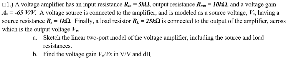 o1.) A voltage amplifier has an input resistance Rin = 5kQ, output resistance Rout = 1OKQ, and a voltage gain
A, = -65 V/V. A voltage source is connected to the amplifier, and is modeled as a source voltage, V, having a
source resistance R, = 1kQ. Finally, a load resistor RL = 25kQ is connected to the output of the amplifier, across
which is the output voltage Vo.
a.
Sketch the linear two-port model of the voltage amplifier, including the source and load
resistances.
b. Find the voltage gain VVs in V/V and dB.
