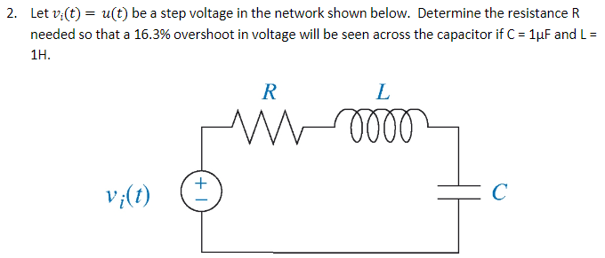 2. Let v:(t) = u(t) be a step voltage in the network shown below. Determine the resistance R
needed so that a 16.3% overshoot in voltage will be seen across the capacitor if C = 1µF and L=
1H.
R
L
v;(1)
C
