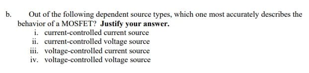 b.
Out of the following dependent source types, which one most accurately describes the
behavior of a MOSFET? Justify your answer.
i. current-controlled current source
ii. current-controlled voltage source
iii. voltage-controlled current source
iv. voltage-controlled voltage source
