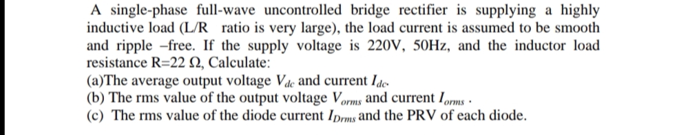 A single-phase full-wave uncontrolled bridge rectifier is supplying a highly
inductive load (L/R ratio is very large), the load current is assumed to be smooth
and ripple -free. If the supply voltage is 220V, 50Hz, and the inductor load
resistance R=22 2, Calculate:
(a)The average output voltage Vac and current Ide
(b) The rms value of the output voltage Vorms and current Iorms.
(c) The rms value of the diode current IDrms and the PRV of each diode.