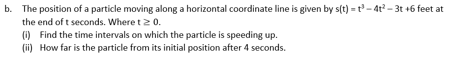 -
b. The position of a particle moving along a horizontal coordinate line is given by s(t) = t³ − 4t² − 3t +6 feet at
the end of t seconds. Where t≥ 0.
(i) Find the time intervals on which the particle is speeding up.
(ii) How far is the particle from its initial position after 4 seconds.