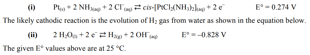 (i) Pt(s) + 2 NH3(aq) + 2 CI (aq) ⇒ cis-[PtCl2(NH3)2](aq) + 2 e¯
E° = 0.274 V
The likely cathodic reaction is the evolution of H₂ gas from water as shown in the equation below.
(ii) 2 H₂O +2 e
H₂(g) + 2 OH(aq)
E° = -0.828 V
The given E° values above are at 25 °C.