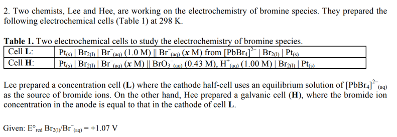 2. Two chemists, Lee and Hee, are working on the electrochemistry of bromine species. They prepared the
following electrochemical cells (Table 1) at 298 K.
Table 1. Two electrochemical cells to study the electrochemistry of bromine species.
Cell L:
Pt(s) | Br2(1) | Br¯(aq) (1.0 M) || Br¯(aq) (x M) from [PbBr4]²¯ | Br2(1) | Pt(s)
Cell H:
Pt(s) | Br2(1) | Br (aq) (x M) || BrO3 (aq) (0.43 M), H* (aq) (1.00 M) | Br2(0)| Pt(s)
Lee prepared a concentration cell (L) where the cathode half-cell uses an equilibrium solution of [PbBr4]² (aq)
as the source of bromide ions. On the other hand, Hee prepared a galvanic cell (H), where the bromide ion
concentration in the anode is equal to that in the cathode of cell L.
Given: Ered Br21//Br (aq) = +1.07 V