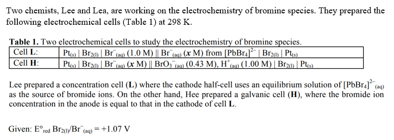 Two chemists, Lee and Lea, are working on the electrochemistry of bromine species. They prepared the
following electrochemical cells (Table 1) at 298 K.
Table 1. Two electrochemical cells to study the electrochemistry of bromine species.
Cell L:
| Pt(s) | Br2(1) | Br¯(aq) (1.0 M) || Br¯(aq) (x M) from [PbBr4]²¯ | Br2(1) | Pt(s)
Cell H:
Pt(s) | Br2(1) | Br (aq) (x M) || BrO3 (aq) (0.43 M), H* (aq) (1.00 M) | Br2(1) | Pt(s)
Lee prepared a concentration cell (L) where the cathode half-cell uses an equilibrium solution of [PbBr4]²¯ (aq
as the source of bromide ions. On the other hand, Hee prepared a galvanic cell (H), where the bromide ion
concentration in the anode is equal to that in the cathode of cell L.
Given: Eºred Br201/Br (aq) = +1.07 V