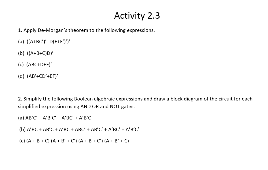Activity 2.3
1. Apply De-Morgan's theorem to the following expressions.
(a) ((A+BC')'+D(E+F')')'
(b) ((A+B+C)D}
(c) (ABC+DEF)'
(d) (AB'+CD'+EF)'
2. Simplify the following Boolean algebraic expressions and draw a block diagram of the circuit for each
simplified expression using AND OR and NOT gates.
(а) АВ'С' + A'B'С + A'ВС + A'В'С
(b) A'ВС + АB'С + A'BC + АBС + АВ'C + A'ВС + A'B'C
(c) (A + B + C) (A + B' + C') (A + B + C') (A + B' + C)

