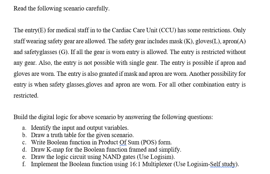 Read the following scenario carefully.
The entry(E) for medical staff in to the Cardiac Care Unit (CCU) has some restrictions. Only
staff wearing safety gear are allowed. The safety gear includes mask (K), gloves(L), apron(A)
and safetyglasses (G). If all the gear is worn entry is allowed. The entry is restricted without
any gear. Also, the entry is not possible with single gear. The entry is possible if apron and
gloves are worn. The entry is also granted if mask and apron are worn. Another possibility for
entry is when safety glasses,gloves and apron are worn. For all other combination entry is
restricted.
Build the digital logic for above scenario by answering the following questions:
a. Identify the input and output variables.
b. Draw a truth table for the given scenario.
c. Write Boolean function in Product Of Sum (POS) form.
d. Draw K-map for the Boolean function framed and simplify.
e. Draw the logic circuit using NAND gates (Use Logisim).
f. Implement the Boolean function using 16:1 Multiplexer (Use Logisim-Şelf study).
