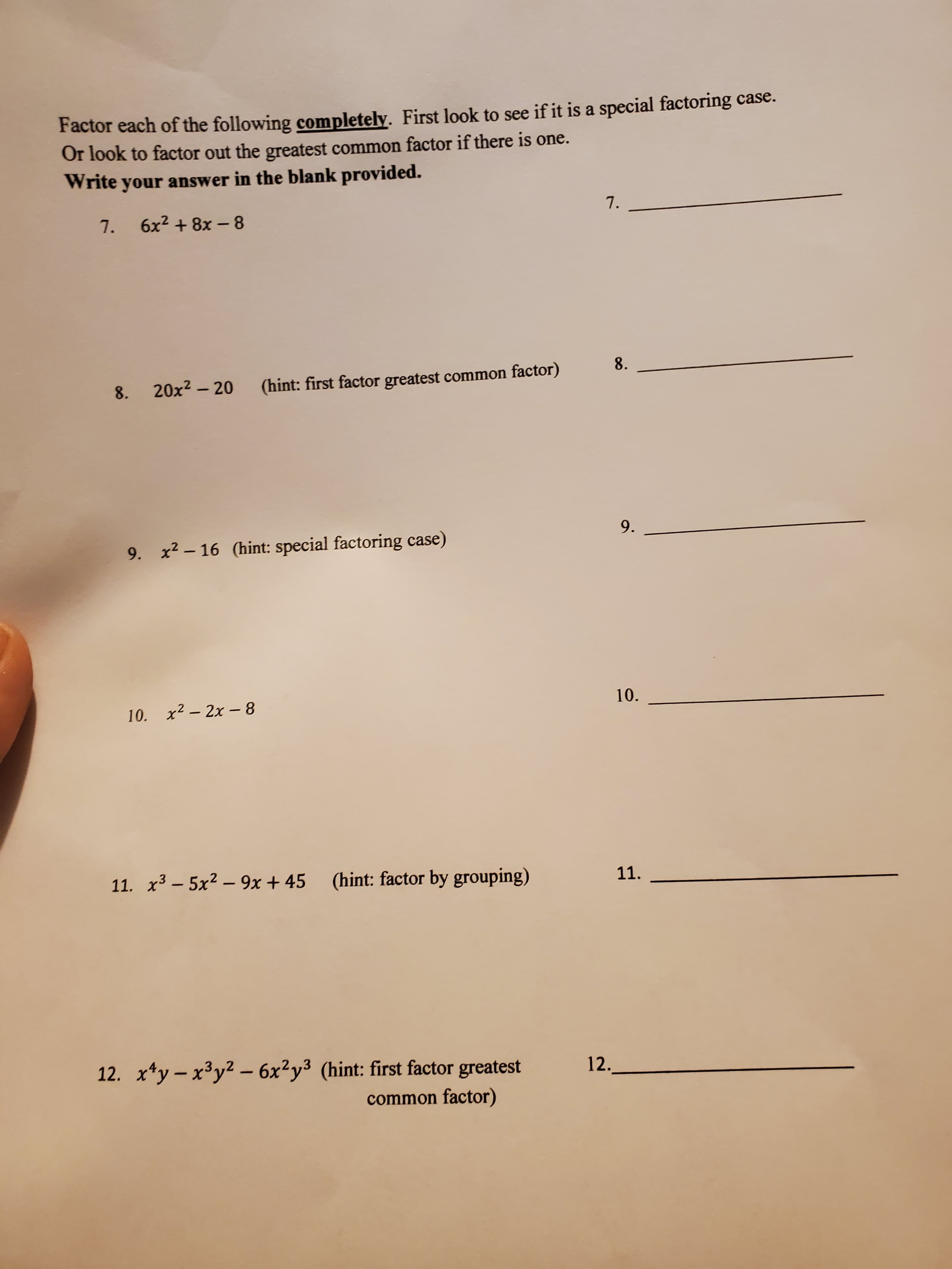 Factor each of the following completely. First look to see if it is a special factoring case.
Or look to factor out the greatest common factor if there is one.
Write your answer in the blank provided.
7.
7.
6x2 + 8x - 8
8.
20x2 – 20
(hint: first factor greatest common factor)
8.
9.
9. x2 – 16 (hint: special factoring case)
10.
10. x2 – 2x - 8
11. x3 – 5x2 – 9x + 45 (hint: factor by grouping)
11.
12. x*y - x³y² – 6x²y³ (hint: first factor greatest
12.
common factor)
