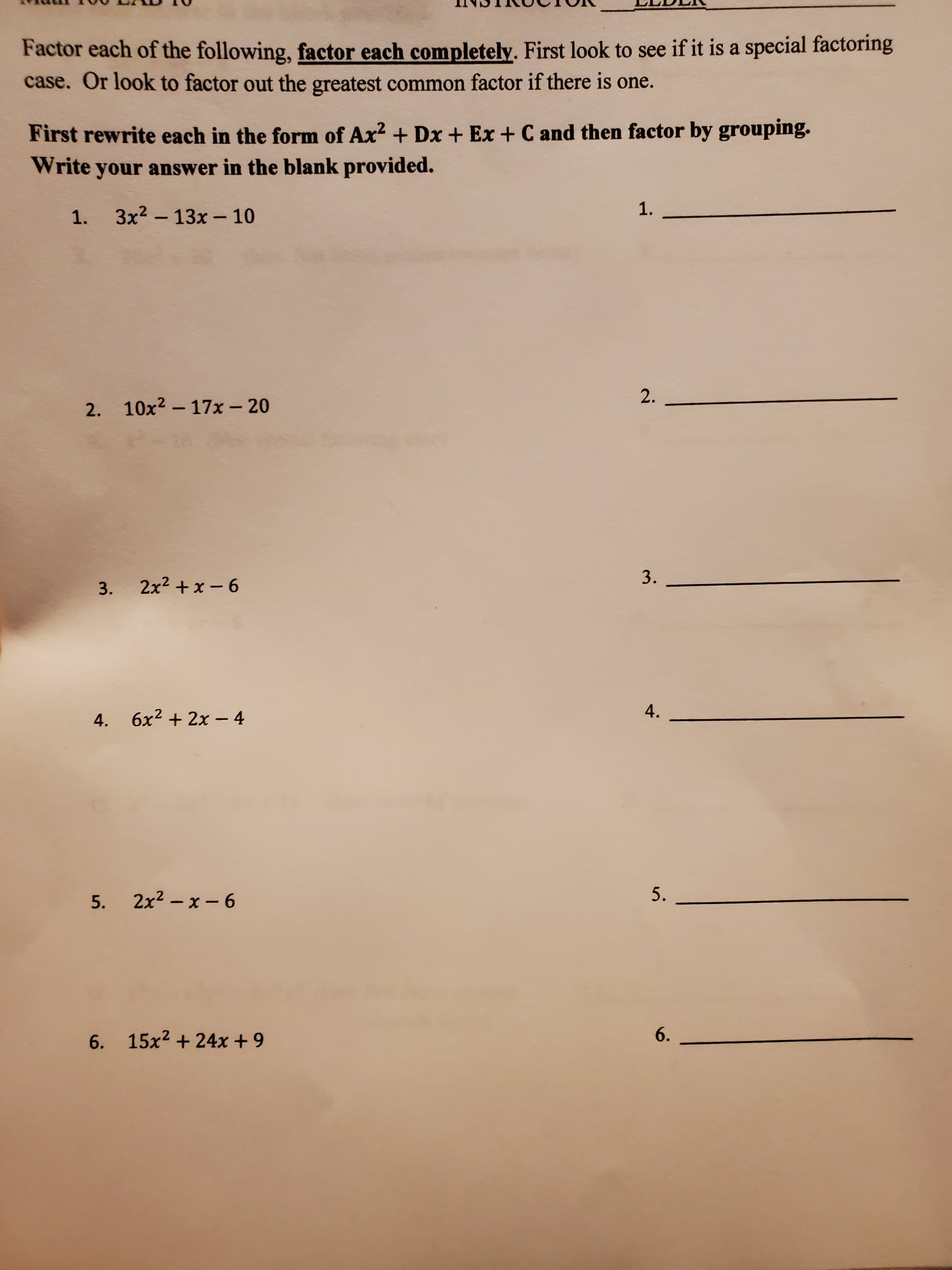 Factor each of the following, factor each completely. First look to see if it is a special factoring
case. Or look to factor out the greatest common factor if there is one.
First rewrite each in the form of Ax? + Dx + Ex + C and then factor by grouping.
Write your answer in the blank provided.
1.
1. 3x2 - 13x - 10
2.
2. 10x2- 17x- 20
3.
3. 2x2 +x - 6
4.
4. 6x2 + 2x - 4
5.
2x2 – x - 6
5.
6. 15x2 + 24x + 9
6.
