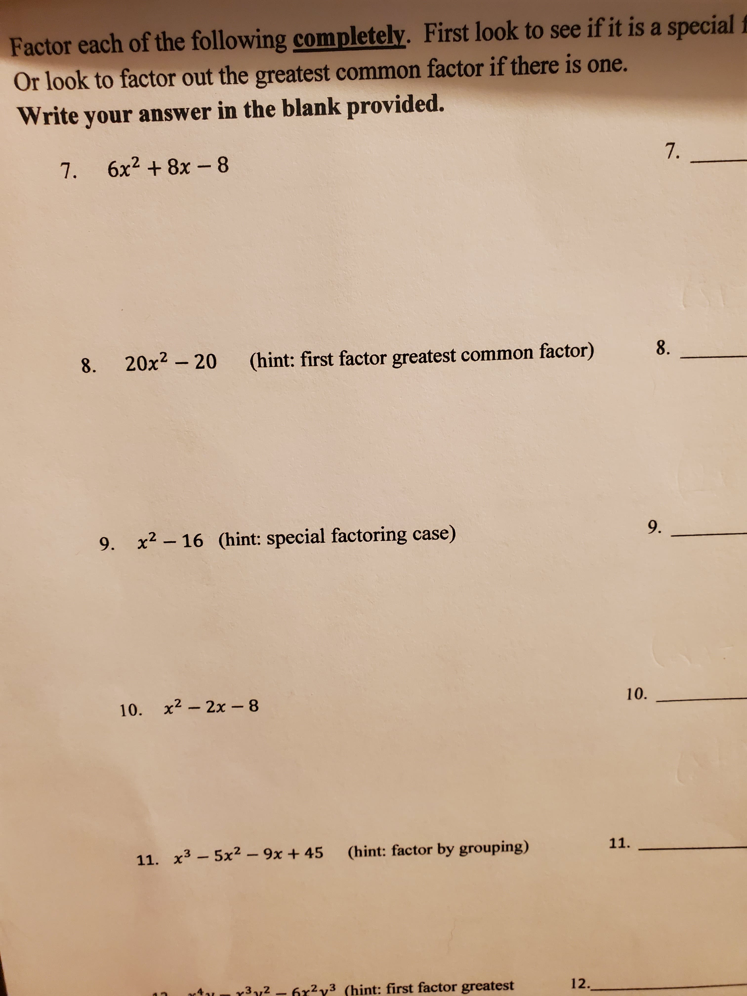 Factor each of the following completely. First look to see if it is a special f
Or look to factor out the greatest common factor if there is one.
Write your answer in the blank provided.
7. 6x2 + 8x-8
7.
8.
20x2 - 20
(hint: first factor greatest common factor)
8.
9. x2 - 16 (hint: special factoring case)
9.
10. x2 – 2x - 8
10.
11. x3 - 5x2 – 9x + 45
(hint: factor by grouping)
11.
r3y2 - 6x2y3 (hint: first factor greatest
12.
