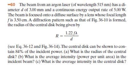 *60 The beam from an argon laser (of wavelength 515 nm) has a di-
ameter d of 3.00 mm and a continuous energy output rate of 5.00 W.
The beam is focused onto a diffuse surface by a lens whose focal length
fis 3.50 cm. A diffraction pattern such as that of Fig. 36-10 is formed,
the radius of the central disk being given by
1.22 fA
R =
(see Eq. 36-12 and Fig. 36-14). The central disk can be shown to con-
tain 84% of the incident power. (a) What is the radius of the central
disk? (b) What is the average intensity (power per unit area) in the
incident beam? (c) What is the average intensity in the central disk?
