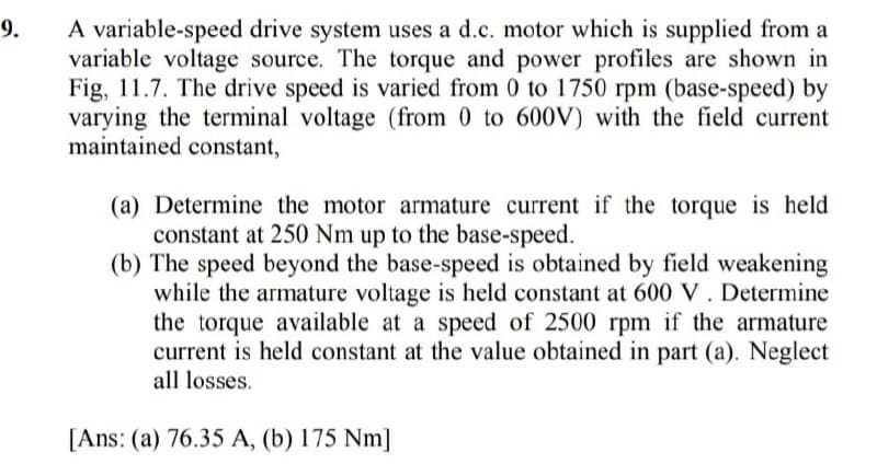 9.
A variable-speed drive system uses a d.c. motor which is supplied from a
variable voltage source. The torque and power profiles are shown in
Fig, 11.7. The drive speed is varied from 0 to 1750 rpm (base-speed) by
varying the terminal voltage (from 0 to 600V) with the field current
maintained constant,
(a) Determine the motor armature current if the torque is held
constant at 250 Nm up to the base-speed.
(b) The speed beyond the base-speed is obtained by field weakening
while the armature voltage is held constant at 600 V. Determine
the torque available at a speed of 2500 rpm if the armature
current is held constant at the value obtained in part (a). Neglect
all losses.
[Ans: (a) 76.35 A, (b) 175 Nm]