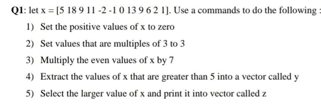 Q1: let x = [5 18 9 11 -2 -1 0 13 9 6 2 1]. Use a commands to do the following :
1) Set the positive values of x to zero
2) Set values that are multiples of 3 to 3
3) Multiply the even values of x by 7
4) Extract the values of x that are greater than 5 into a vector called y
5) Select the larger value of x and print it into vector called z