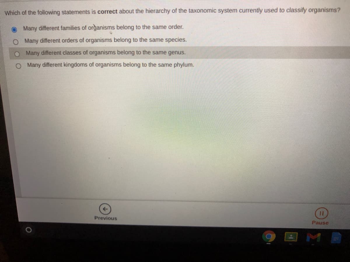 Which of the following statements is correct about the hierarchy of the taxonomic system currently used to classify organisms?
Many different families of organisms belong to the same order.
Many different orders of organisms belong to the same species.
O Many different classes of organisms belong to the same genus.
O Many different kingdoms of organisms belong to the same phylum.
Previous
Pause
