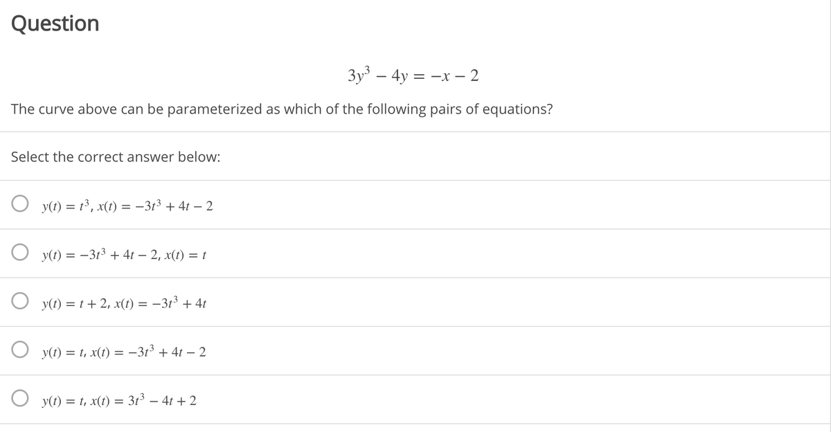 Question
3y – 4y = -x – 2
The curve above can be parameterized as which of the following pairs of equations?
Select the correct answer below:
y(t) = t³, x(t) = -313 + 4t – 2
O y(t) = –3t³ + 4t – 2, x(t) = t
O y(t) = t + 2, x(t) :
-313 + 4t
O y(t) = t, x(t) = –3t³ + 4t – 2
O y(t) = t, x(t) = 3t³ – 4t + 2
