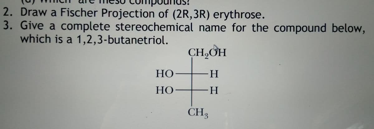 2. Draw a Fischer Projection of (2R,3R) erythrose.
3. Give a complete stereochemical name for the compound below,
which is a 1,2,3-butanetriol.
CH,ƠH
НО —
-H-
НО —
--
CH3
