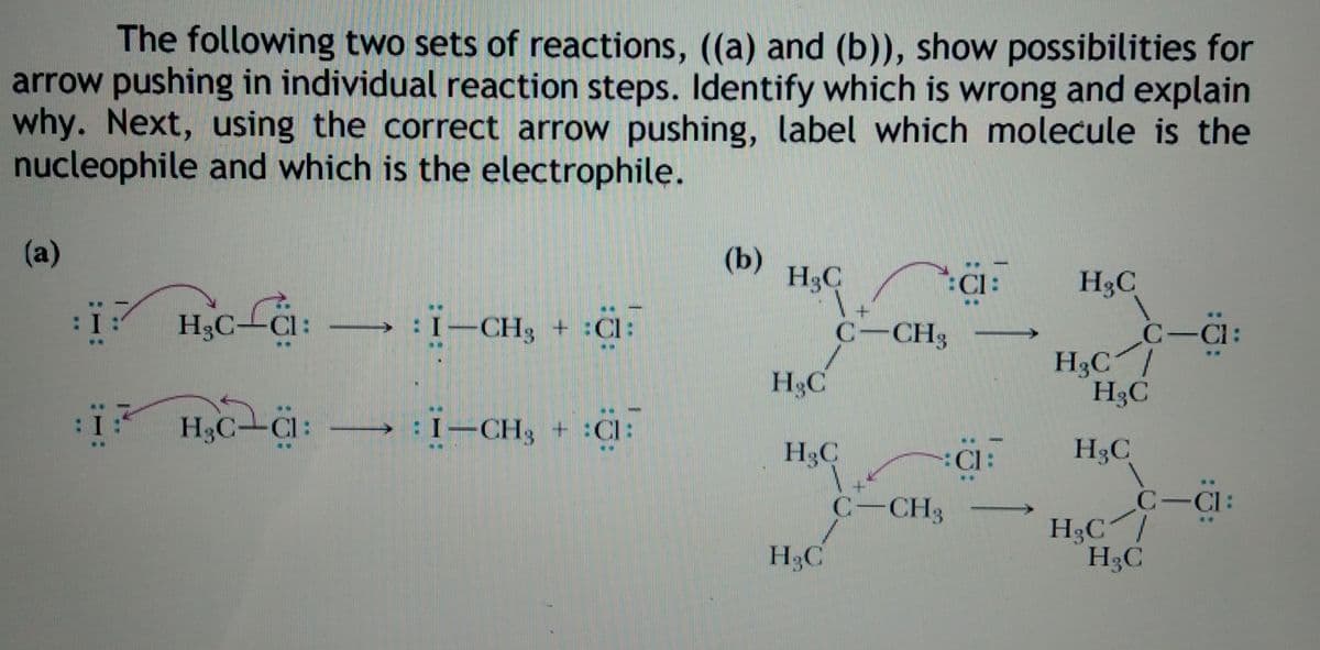 The following two sets of reactions, ((a) and (b)), show possibilities for
arrow pushing in individual reaction steps. Identify which is wrong and explain
why. Next, using the correct arrow pushing, label which molecule is the
nucleophile and which is the electrophile.
(a)
(b)
H3C
:Cl:
H3C
H,c-i: –
→: I-CH3 + :Cl:
C-C:
H3C /
H3C
H3C-Cl:
C-CH3
H3C
: H,C-Cl:
H3C-CI:
→: I-CH3 + :Cl:
H3C
:Cl:
H3C
C-CH3
C-CI:
H3C/
H3C
H3C
