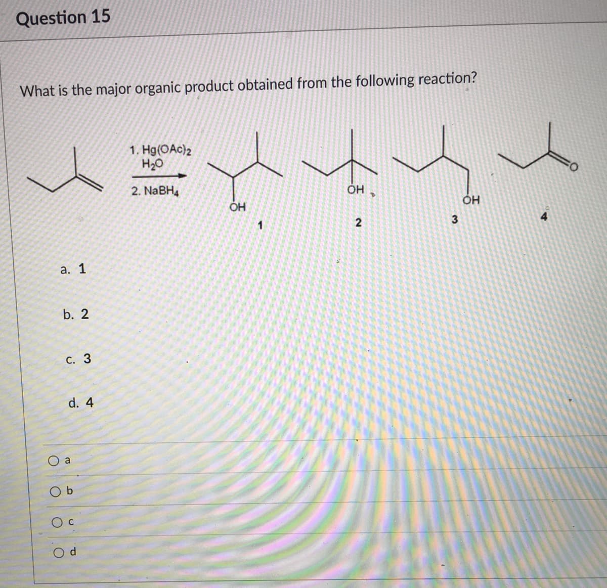 Question 15
What is the major organic product obtained from the following reaction?
1. Hg(OAc)2
H20
2. NABH4
3
1
а. 1
b. 2
С. 3
d. 4
a
O b
