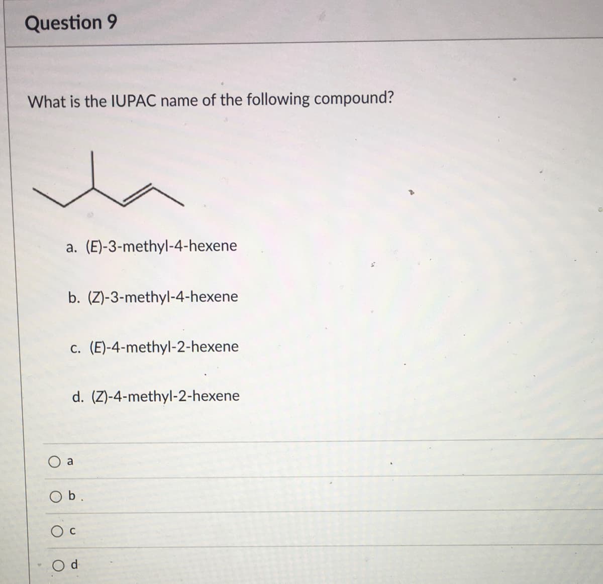 Question 9
What is the IUPAC name of the following compound?
a. (E)-3-methyl-4-hexene
b. (Z)-3-methyl-4-hexene
c. (E)-4-methyl-2-hexene
d. (Z)-4-methyl-2-hexene
a
Ob.
