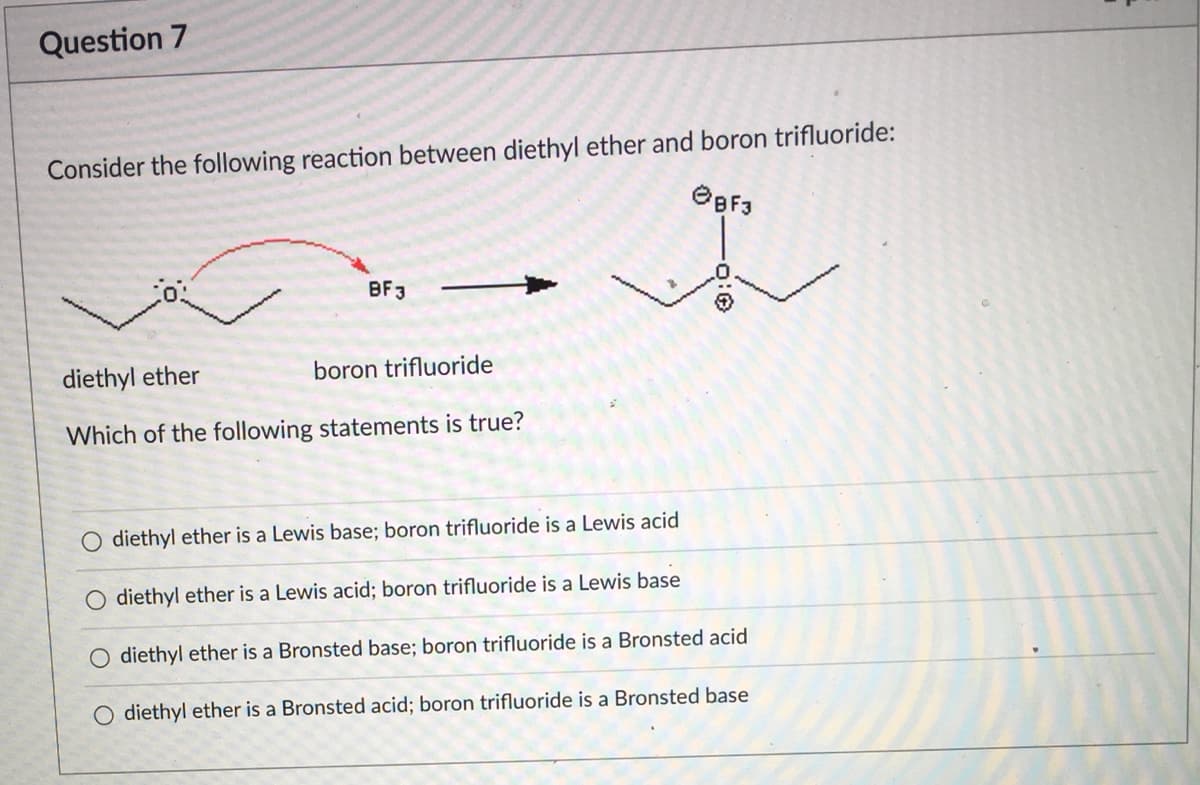 Question 7
Consider the following reaction between diethyl ether and boron trifluoride:
OBF3
BF3
diethyl ether
boron trifluoride
Which of the following statements is true?
diethyl ether is a Lewis base; boron trifluoride is a Lewis acid
O diethyl ether is a Lewis acid; boron trifluoride is a Lewis base
O diethyl ether is a Bronsted base; boron trifluoride is a Bronsted acid
O diethyl ether is a Bronsted acid; boron trifluoride is a Bronsted base
