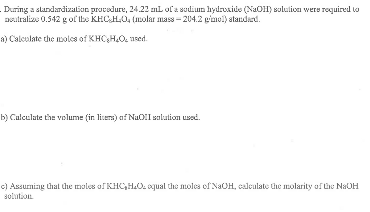 . During a standardization procedure, 24.22 mL of a sodium hydroxide (NaOH) solution were required to
neutralize 0.542 g of the KHC3H4O4 (molar mass = 204.2 g/mol) standard.
a) Calculate the moles of KHC3H4O4 used.
b) Calculate the volume (in liters) of NaOH solution used.
c) Assuming that the moles of KHC3H4O4 equal the moles of NaOH, calculate the molarity of the NAOH
solution.
