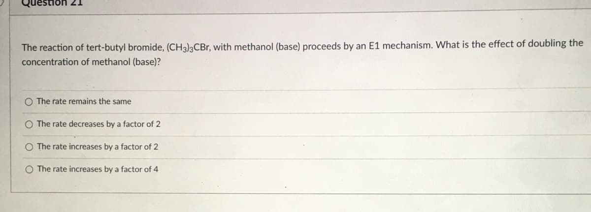 estion 21
The reaction of tert-butyl bromide, (CH3)3CBR, with methanol (base) proceeds by an E1 mechanism. What is the effect of doubling the
concentration of methanol (base)?
O The rate remains the same
O The rate decreases by a factor of 2
O The rate increases by a factor of 2
The rate increases by a factor of 4

