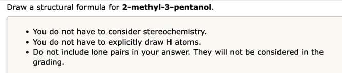 Draw a structural formula for 2-methyl-3-pentanol.
• You do not have to consider stereochemistry.
• You do not have to explicitly draw H atoms.
.
Do not include lone pairs in your answer. They will not be considered in the
grading.