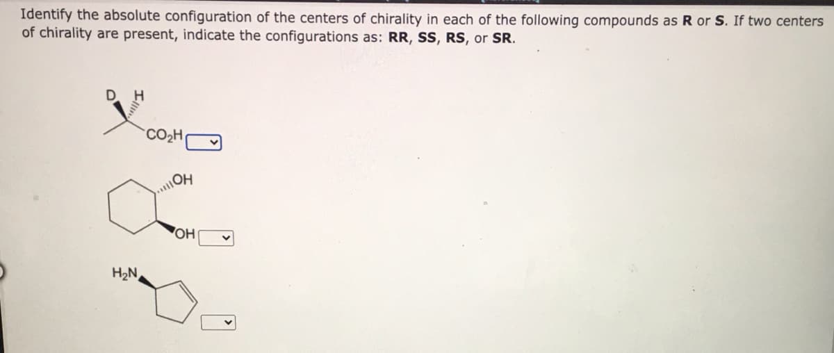 Identify the absolute configuration of the centers of chirality in each of the following compounds as R or S. If two centers
of chirality are present, indicate the configurations as: RR, SS, RS, or SR.
H
CO2H
OH
H2N
