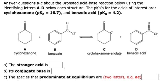 Answer questions a-c about the Bronsted acid-base reaction below using the
identifying letters A-D below each structure. The pka's for the acids of interest are:
cyclohexanone (pKa = 16.7), and benzoic acid (pKa = 4.2).
HO.
A
D
в
benzoate
cyclohexanone
cyclohexanone enolate benzoic acid
a) The stronger acid is
b) Its conjugate base is
c) The species that predominate at equilibrium are (two letters, e.g. ac)
