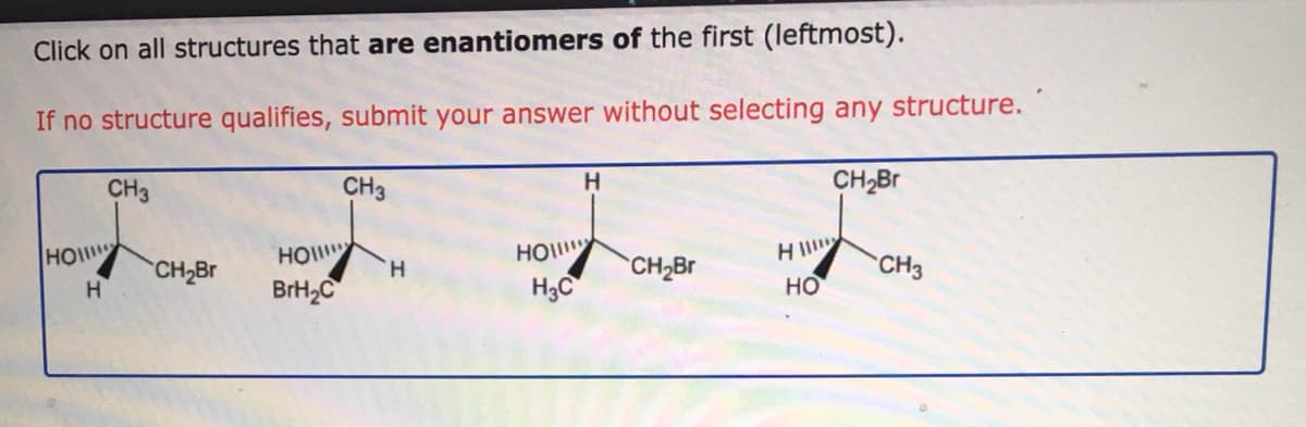 Click on all structures that are enantiomers of the first (leftmost).
If no structure qualifies, submit your answer without selecting any structure.
CH3
CH3
H
CH2B
HO
HO
H3C
HO
CH2BR
H.
BrH2C
H.
CH2BR
CH3
но
