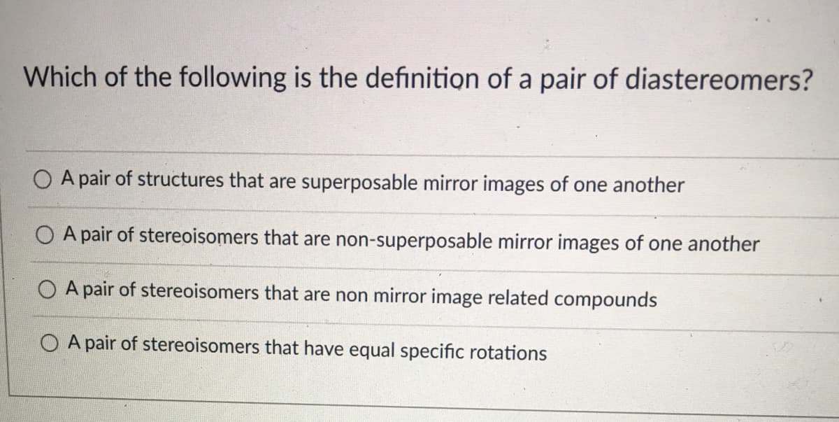 Which of the following is the definition of a pair of diastereomers?
A pair of structures that are superposable mirror images of one another
O A pair of stereoisomers that are non-superposable mirror images of one another
O A pair of stereoisomers that are non mirror image related compounds
O A pair of stereoisomers that have equal specific rotations
