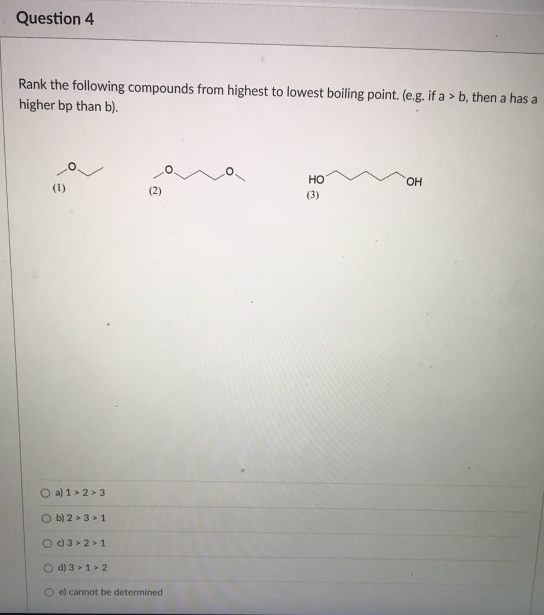 Question 4
Rank the following compounds from highest to lowest boiling point. (e.g. if a > b, then a has a
higher bp than b).
но
HO
(1)
(2)
(3)
O a) 1 > 2 > 3
O b) 2 > 3 > 1
O C) 3 > 2 > 1
O d) 3 > 1 > 2
O e) cannot be determined
