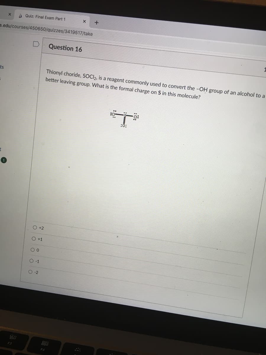 A Quiz: Final Exam Part 1
s.edu/courses/450650/quizzes/3419517/take
Question 16
Thionyl choride, SOCI2, is a reagent commonly used to convert the -OH group of an alcohol to a
better leaving group. What is the formal charge on S in this molecule?
ts
:0;
O +2
O+1
O-1
O-2
88
F3
F4
