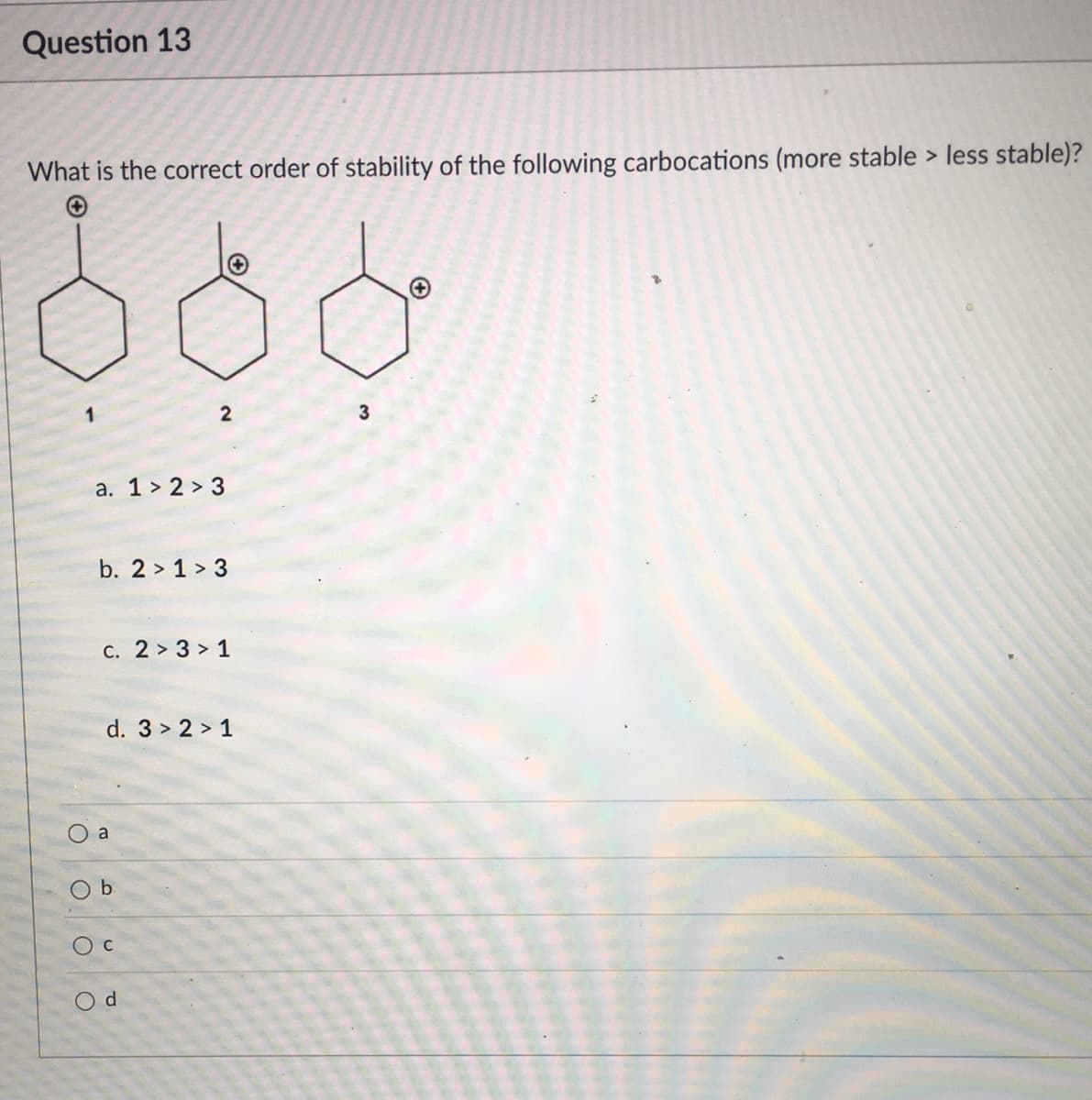 Question 13
What is the correct order of stability of the following carbocations (more stable > less stable)?
3
a. 1 > 2 > 3
b. 2 > 1 > 3
C. 2 > 3 > 1
d. 3 > 2 > 1
a
b.
Oc
