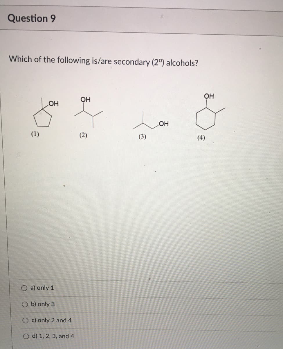 Question 9
Which of the following is/are secondary (2°) alcohols?
ОН
HO
HO
(1)
(2)
(3)
(4)
O a) only 1
O b) only 3
O c) only 2 and 4
O d) 1, 2, 3, and 4
