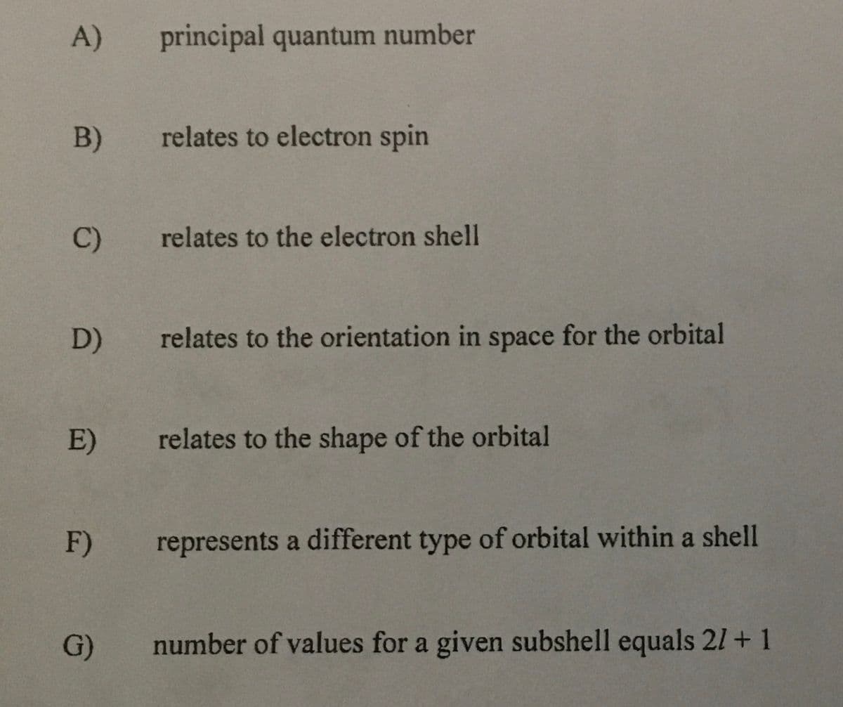 A)
principal quantum number
B)
relates to electron spin
C)
relates to the electron shell
D)
relates to the orientation in space for the orbital
E)
relates to the shape of the orbital
F)
represents a different type of orbital within a shell
G)
number of values for a given subshell equals 21 +1

