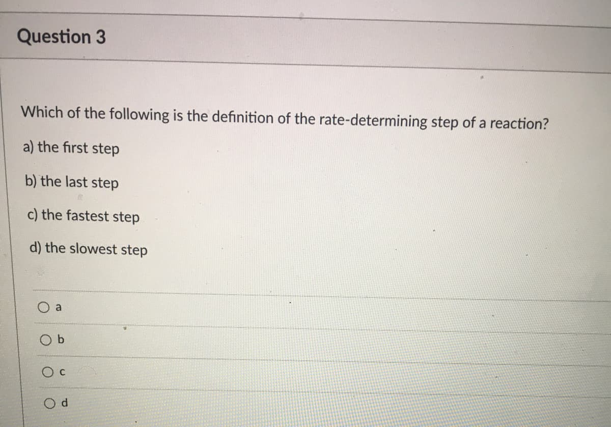 Question 3
Which of the following is the definition of the rate-determining step of a reaction?
a) the first step
b) the last step
c) the fastest step
d) the slowest step
a
