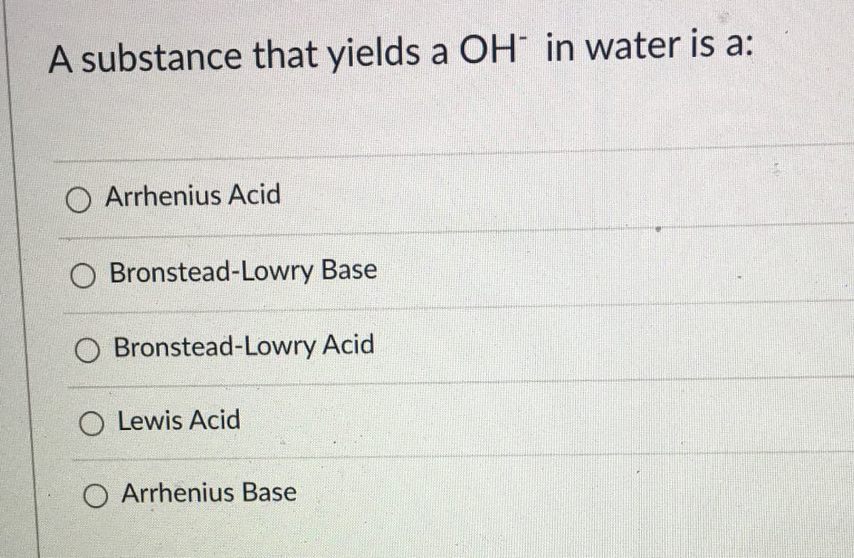 A substance that yields a OH in water is a:
O Arrhenius Acid
O Bronstead-Lowry Base
O Bronstead-Lowry Acid
O Lewis Acid
O Arrhenius Base
