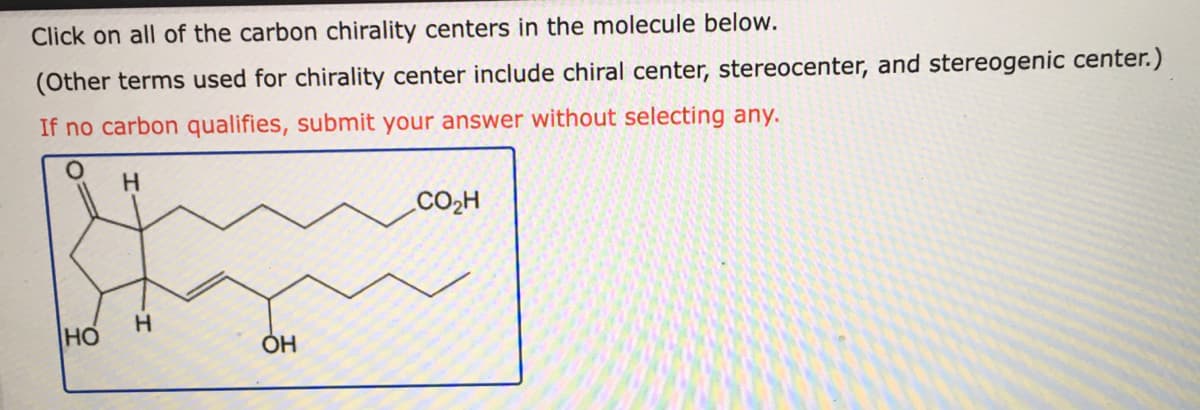 Click on all of the carbon chirality centers in the molecule below.
(Other terms used for chirality center include chiral center, stereocenter, and stereogenic center.)
If no carbon qualifies, submit your answer without selecting any.
H.
CO2H
HO
